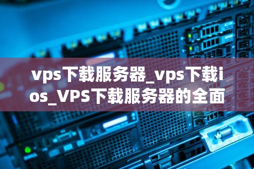 vps下载服务器_vps下载ios_VPS下载服务器的全面解析