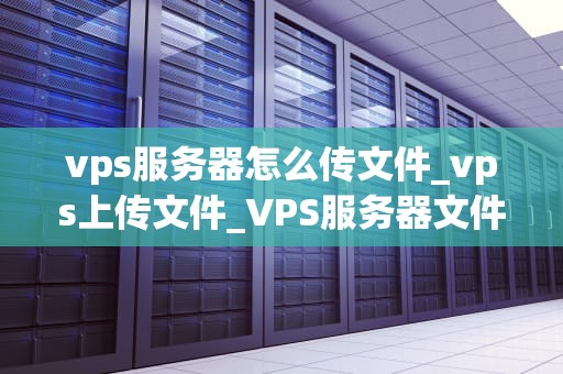 vps服务器怎么传文件_vps上传文件_VPS服务器文件传输的全面指南