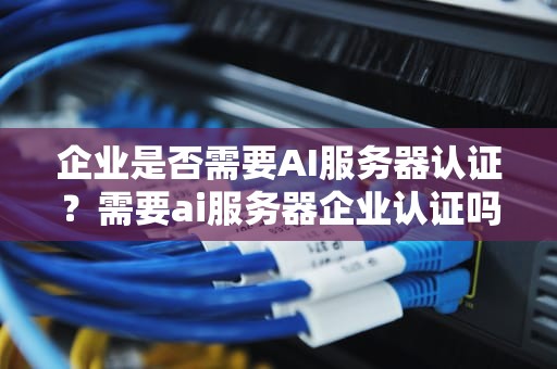 企业是否需要AI服务器认证？需要ai服务器企业认证吗知乎