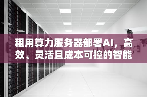 租用算力服务器部署AI，高效、灵活且成本可控的智能解决方案，算力租借