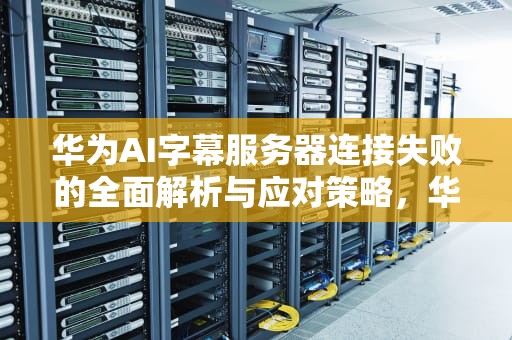 华为AI字幕服务器连接失败的全面解析与应对策略，华为ai字幕服务器连接失败怎么办