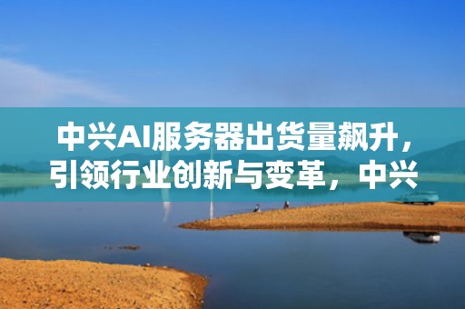 中兴AI服务器出货量飙升，引领行业创新与变革，中兴ai服务器出货量怎么样