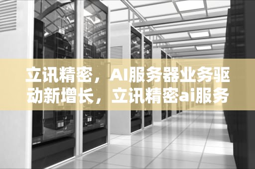 立讯精密，AI服务器业务驱动新增长，立讯精密ai服务器业务怎么样
