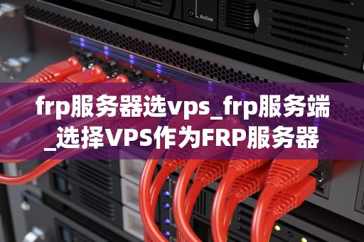 frp服务器选vps_frp服务端_选择VPS作为FRP服务器的全面指南