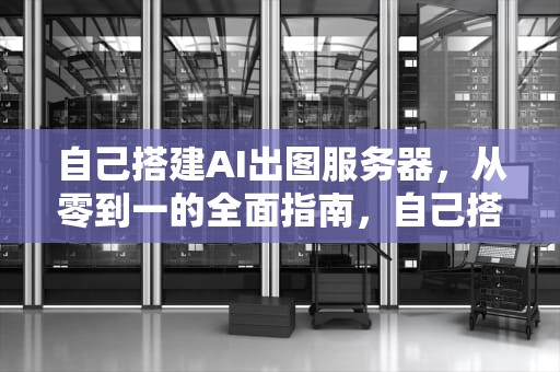自己搭建AI出图服务器，从零到一的全面指南，自己搭建ai出图服务器的软件
