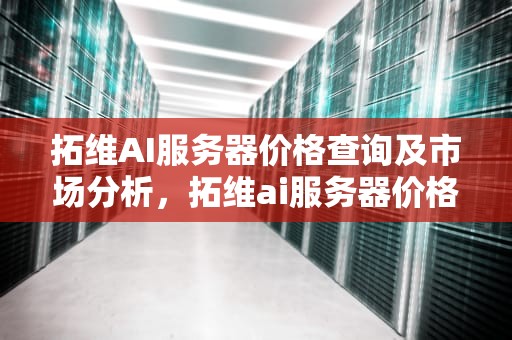 拓维AI服务器价格查询及市场分析，拓维ai服务器价格查询官网