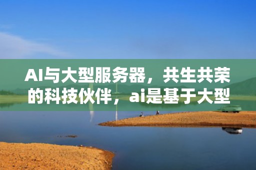 AI与大型服务器，共生共荣的科技伙伴，ai是基于大型服务器吗为什么