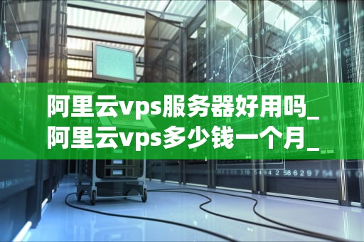 阿里云vps服务器好用吗_阿里云vps多少钱一个月_阿里云VPS服务器的深度评测
