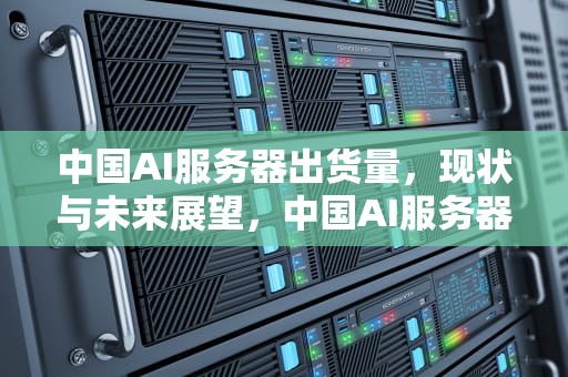 中国AI服务器出货量，现状与未来展望，中国AI服务器出货量 2023