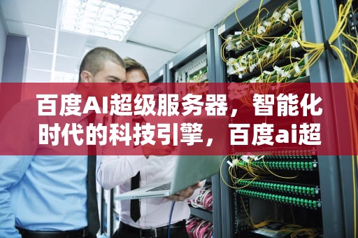 百度AI超级服务器，智能化时代的科技引擎，百度ai超级服务器是什么