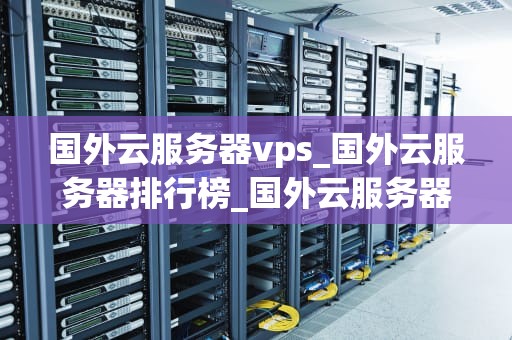 国外云服务器vps_国外云服务器排行榜_国外云服务器VPS的优势与选择
