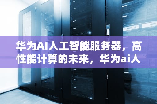 华为AI人工智能服务器，高性能计算的未来，华为ai人工智能服务器龙头股