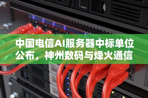 中国电信AI服务器中标单位公布，神州数码与烽火通信领先，电信ai服务器中标单位有哪些