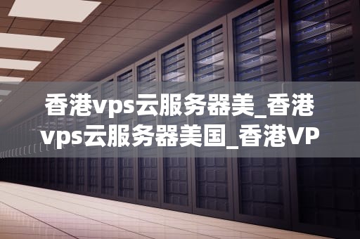 香港vps云服务器美_香港vps云服务器美国_香港VPS云服务器的优势及其在美的应用