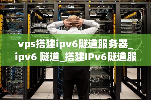 vps搭建ipv6隧道服务器_ipv6 隧道_搭建IPv6隧道服务器的全面指南