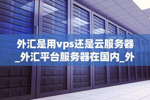 外汇是用vps还是云服务器_外汇平台服务器在国内_外汇交易的服务器选择：VPS还是云服务器？
