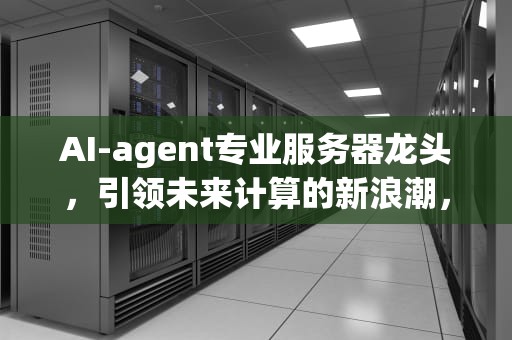 AI-agent专业服务器龙头，引领未来计算的新浪潮，ai服务器龙头股