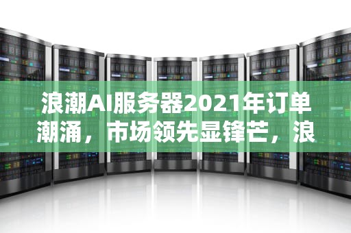浪潮AI服务器2021年订单潮涌，市场领先显锋芒，浪潮ai服务器有含金量吗