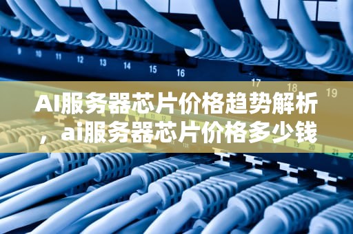 AI服务器芯片价格趋势解析，ai服务器芯片价格多少钱