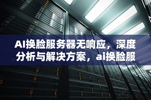 AI换脸服务器无响应，深度分析与解决方案，ai换脸服务器无响应怎么办