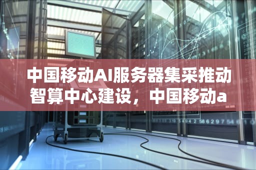 中国移动AI服务器集采推动智算中心建设，中国移动ai服务器中标