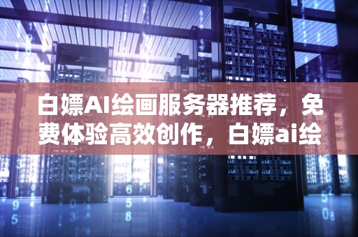白嫖AI绘画服务器推荐，免费体验高效创作，白嫖ai绘画服务器推荐