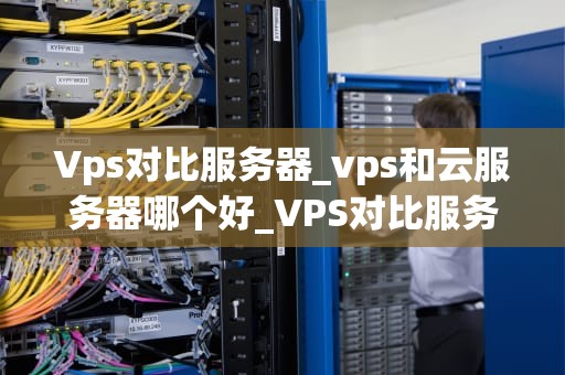 Vps对比服务器_vps和云服务器哪个好_VPS对比服务器：深入理解两者的差异与优势