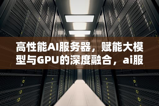 高性能AI服务器，赋能大模型与GPU的深度融合，ai服务器有什么用