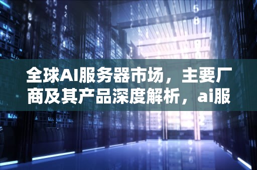 全球AI服务器市场，主要厂商及其产品深度解析，ai服务器有哪些厂家的产品