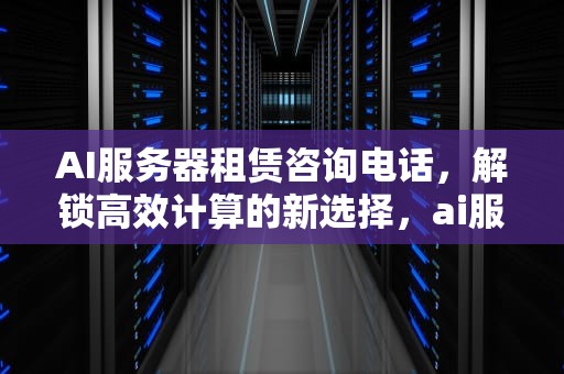 AI服务器租赁咨询电话，解锁高效计算的新选择，ai服务器租赁咨询电话