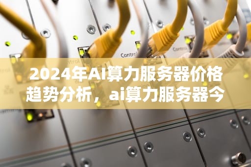 2024年AI算力服务器价格趋势分析，ai算力服务器今年价格多少