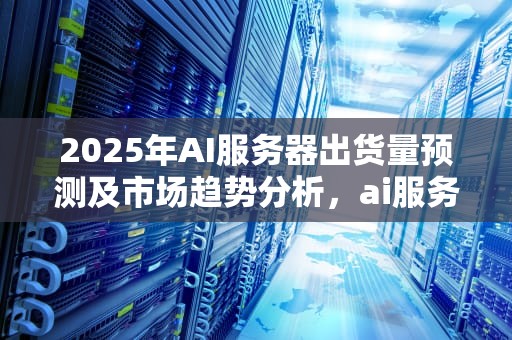 2025年AI服务器出货量预测及市场趋势分析，ai服务器未来出货量怎么样
