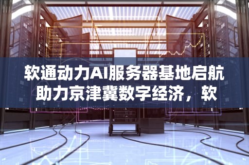 软通动力AI服务器基地启航 助力京津冀数字经济，软通动力ai服务器基地在哪
