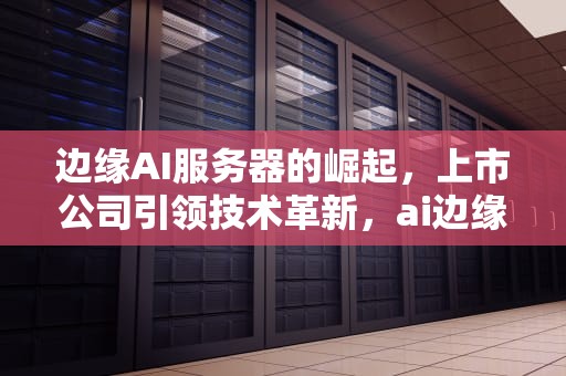 边缘AI服务器的崛起，上市公司引领技术革新，ai边缘服务器上市公司有哪些