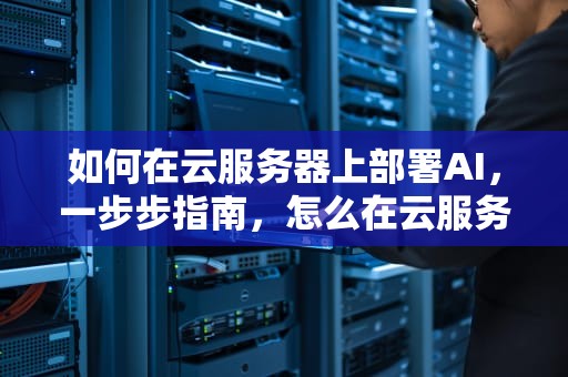 如何在云服务器上部署AI，一步步指南，怎么在云服务器部署网心云
