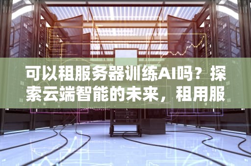 可以租服务器训练AI吗？探索云端智能的未来，租用服务器训练网络