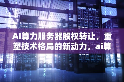 AI算力服务器股权转让，重塑技术格局的新动力，ai算力服务器股权转让