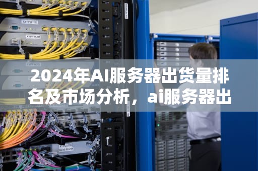 2024年AI服务器出货量排名及市场分析，ai服务器出货量排名前十
