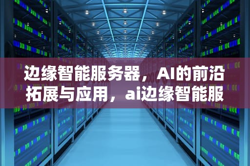 边缘智能服务器，AI的前沿拓展与应用，ai边缘智能服务器是什么意思