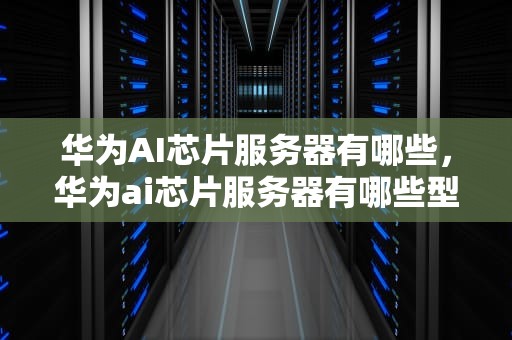 华为AI芯片服务器有哪些，华为ai芯片服务器有哪些型号