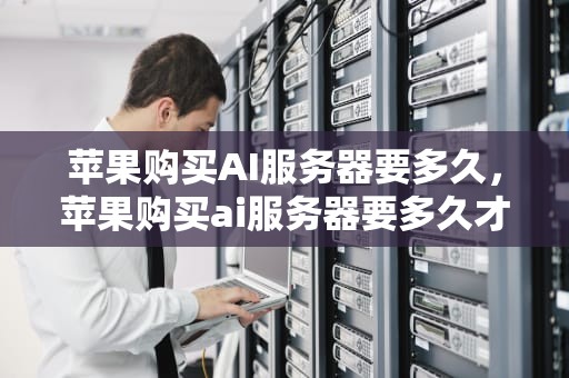 苹果购买AI服务器要多久，苹果购买ai服务器要多久才能用
