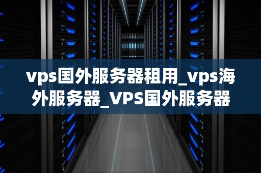 vps国外服务器租用_vps海外服务器_VPS国外服务器租用：优势、选择与注意事项