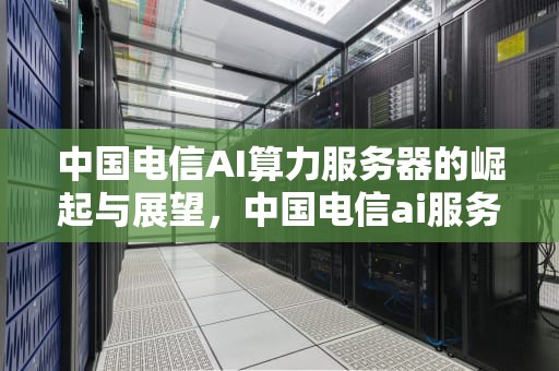 中国电信AI算力服务器的崛起与展望，中国电信ai服务器集采中标结果