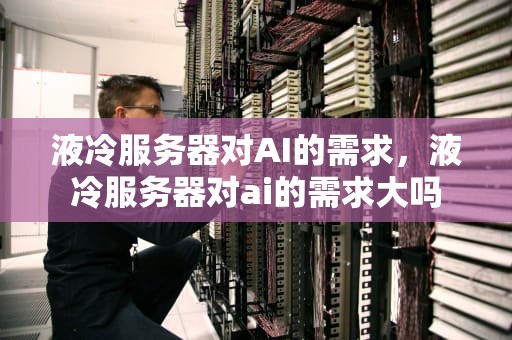 液冷服务器对AI的需求，液冷服务器对ai的需求大吗