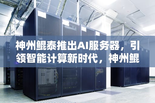 神州鲲泰推出AI服务器，引领智能计算新时代，神州鲲泰推出ai服务器了吗