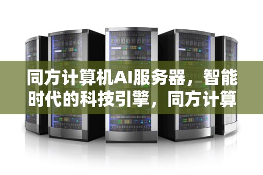同方计算机AI服务器，智能时代的科技引擎，同方计算机ai服务器怎么用
