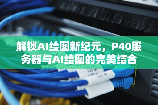 解锁AI绘图新纪元，P40服务器与AI绘图的完美结合
