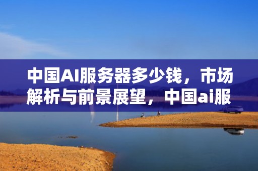 中国AI服务器多少钱，市场解析与前景展望，中国ai服务器多少钱一个