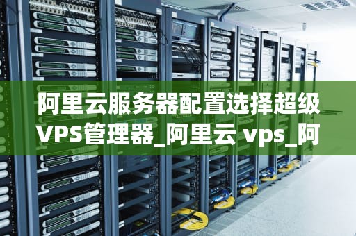 阿里云服务器配置选择超级VPS管理器_阿里云 vps_阿里云服务器配置选择超级VPS管理器的全面指南