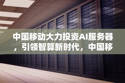 中国移动大力投资AI服务器，引领智算新时代，中国移动ai服务器中标